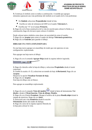 115
ING. FRANCISCO RODRIGUEZ LEZAMA
5. Construya el símbolo como se indica a continuación. A medida que agregue
elementos aparecerá una vista preliminar del símbolo en el cuadro de la vista preliminar.
 En Símbolo seleccione Perpendicular desde la lista.
 Escriba un valor de tolerancia de 0.005 en el cuadro Tolerancia 1.
 Escriba una “A” en el campo Primario.
6. Haga clic en la línea constructiva de la vista de sección para colocar la flecha y, a
continuación, haga clic de nuevo para colocar el símbolo.
Puede colocar tantos símbolos como desee sin necesidad de cerrar el cuadro.
7. Haga clic en Aceptar para cerrar el cuadro de dialogo Tolerancia geométrica.
8. Haga clic en Guardar para guardar el dibujo.
DIBUJAR UNA VISTA EXPLOSIONADA
En una hoja nueva agregue un ensamblaje de modo que este aparezca en una
configuración explosionada.
Para agregar una hoja nueva al dibujo:
1. Haga clic en el comando Agregar Hoja desde la esquina inferior izquierda.
2. Haga clic derecho sobre la hoja de dibujo y seleccione Propiedades desde el menú
contextual.
3. Cambie la escala a 1 : 2 y seleccione un tamaño de hoja A-Horizontal. Haga clic en
Aceptar.
Desactive la opción Visualizar formato de hoja.
4. Haga clic en Aceptar.
Esta hoja de dibujo esta en blanco.
Para agregar un ensamblaje explosionado
1. Haga clic en el comando Vista del modelo desde la barra de herramientas Ver
diseño o desde el Menú Insertar, Vista de dibujo, Modelo.
2. Haga clic en el botón Examinar. Busque el archivo de la pieza Handle.sldprt desde la
carpeta de ejercicios. Haga clic en Abrir.
3. Seleccione una vista Isométrica desde la sección
Orientación dentro del cuadro de dialogo.
4. Haga clic cerca de la esquina superior Derecha de
la hoja para colocar la vista.
 