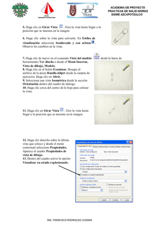 116
ING. FRANCISCO RODRIGUEZ LEZAMA
5. Haga clic en Girar Vista . Gire la vista hasta llegar a la
posición que se muestra en la imagen.
6. Haga clic sobre la vista para activarla. En Estilos de
visualización seleccione Sombreado y con aristas .
Observe los cambios en la vista.
7. Haga clic de nuevo en el comando Vista del modelo desde la barra de
herramientas Ver diseño o desde el Menú Insertar,
Vista de dibujo, Modelo.
8. Haga clic en el botón Examinar. Busque el
archivo de la pieza Handle.sldprt desde la carpeta de
ejercicios. Haga clic en Abrir.
9. Seleccione una vista Isométrica desde la sección
Orientación dentro del cuadro de dialogo.
10. Haga clic cerca del centro de la hoja para colocar
la vista.
11. Haga clic en Girar Vista . Gire la vista hasta
llegar a la posición que se muestra en la imagen.
12. Haga clic derecho sobre la última
vista que coloco y desde el menú
contextual seleccione Propiedades.
Aparece el cuadro Propiedades de
vista de dibujo.
13. Dentro del cuadro active la opción
Visualizar en estado explosionado.
 