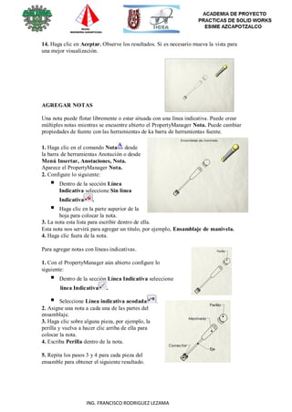 117
ING. FRANCISCO RODRIGUEZ LEZAMA
14. Haga clic en Aceptar. Observe los resultados. Si es necesario mueva la vista para
una mejor visualización.
AGREGAR NOTAS
Una nota puede flotar libremente o estar situada con una línea indicativa. Puede crear
múltiples notas mientras se encuentre abierto el PropertyManager Nota. Puede cambiar
propiedades de fuente con las herramientas de ka barra de herramientas fuente.
1. Haga clic en el comando Nota desde
la barra de herramientas Anotación o desde
Menú Insertar, Anotaciones, Nota.
Aparece el PropertyManager Nota.
2. Configure lo siguiente:
 Dentro de la sección Línea
Indicativa seleccione Sin línea
Indicativa .
 Haga clic en la parte superior de la
hoja para colocar la nota.
3. La nota esta lista para escribir dentro de ella.
Esta nota nos servirá para agregar un titulo, por ejemplo, Ensamblaje de manivela.
4. Haga clic fuera de la nota.
Para agregar notas con líneas indicativas.
1. Con el PropertyManager aún abierto configure lo
siguiente:
 Dentro de la sección Línea Indicativa seleccione
línea Indicativa .
 Seleccione Línea indicativa acodada .
2. Asigne una nota a cada una de las partes del
ensamblaje.
3. Haga clic sobre alguna pieza, por ejemplo, la
perilla y vuelva a hacer clic arriba de ella para
colocar la nota.
4. Escriba Perilla dentro de la nota.
5. Repita los pasos 3 y 4 para cada pieza del
ensamble para obtener el siguiente resultado.
 