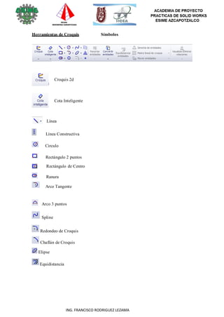 118
ING. FRANCISCO RODRIGUEZ LEZAMA
Herramientas de Croquis Símbolos
Croquis 2d
Cota Inteligente
Línea
Línea Constructiva
Circulo
Rectángulo 2 puntos
Rectángulo de Centro
Ranura
Arco Tangente
Arco 3 puntos
Spline
Redondeo de Croquis
Chaflán de Croquis
Elipse
Equidistancia
 