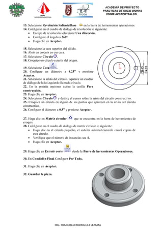 10
ING. FRANCISCO RODRIGUEZ LEZAMA
13. Seleccione Revolución Saliente/Base en la barra de herramientas operaciones.
14. Configurar en el cuadro de diálogo de revolución lo siguiente:
 En tipo de revolución seleccione Una dirección.
 Configure el ángulo a 360º.
 Haga clic en Aceptar.
15. Seleccione la cara superior del sólido.
16. Abrir un croquis en esa cara.
17. Seleccione Círculo .
18. Croquice un círculo a partir del origen.
19. Seleccione Cota .
20. Configure un diámetro a 4.25” y presione
Aceptar.
21. Seleccione la arista del círculo. Aparece un cuadro
de diálogo de lado izquierdo llamado círculo.
22. En la pestaña opciones active la casilla Para
construcción.
23. Haga clic en Aceptar.
24. Seleccione Círculo y deslice el cursor sobre la arista del círculo constructivo.
25. Croquice un círculo en alguno de los puntos que aparecen en la arista del círculo
constructivo.
26. Configure el diámetro a 0.5” y presione Aceptar.
27. Haga clic en Matriz circular que se encuentra en la barra de herramientas de
croquis.
28. Configurar en el cuadro de diálogo de matriz circular lo siguiente:
 Haga clic en el círculo pequeño, el sistema automáticamente creará copias de
este círculo.
 Verifique que el número de instancias sea 4.
 Haga clic en Aceptar.
29. Haga clic en Extruir corte desde la Barra de herramientas Operaciones.
30. En Condición Final Configure Por Todo.
31. Haga clic en Aceptar.
32. Guardar la pieza.
 