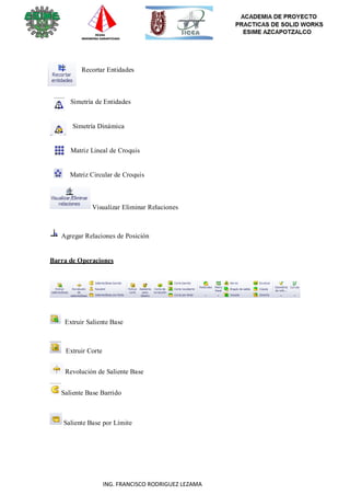 119
ING. FRANCISCO RODRIGUEZ LEZAMA
Recortar Entidades
Simetría de Entidades
Simetría Dinámica
Matriz Lineal de Croquis
Matriz Circular de Croquis
Visualizar Eliminar Relaciones
Agregar Relaciones de Posición
Barra de Operaciones
Extruir Saliente Base
Extruir Corte
Revolución de Saliente Base
Saliente Base Barrido
Saliente Base por Límite
 
