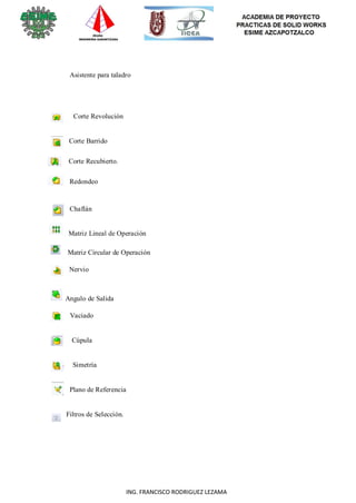 119
ING. FRANCISCO RODRIGUEZ LEZAMA
Asistente para taladro
Corte Revolución
Corte Barrido
Corte Recubierto.
Redondeo
Chaflán
Matriz Lineal de Operación
Matriz Circular de Operación
Nervio
Angulo de Salida
Vaciado
Cúpula
Simetría
Plano de Referencia
Filtros de Selección.
 