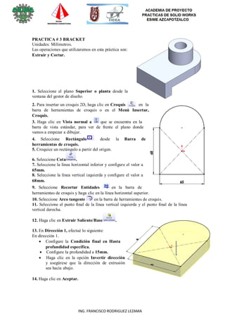 11
ING. FRANCISCO RODRIGUEZ LEZAMA
PRACTICA # 3 BRACKET
Unidades: Milímetros.
Las operaciones que utilizaremos en esta práctica son:
Extruir y Cortar.
1. Seleccione el plano Superior o planta desde la
ventana del gestor de diseño.
2. Para insertar un croquis 2D, haga clic en Croquis en la
barra de herramientas de croquis o en el Menú Insertar,
Croquis.
3. Haga clic en Vista normal a que se encuentra en la
barra de vista estándar, para ver de frente el plano donde
vamos a empezar a dibujar.
4. Seleccione Rectángulo desde la Barra de
herramientas de croquis.
5. Croquice un rectángulo a partir del origen.
6. Seleccione Cota .
7. Seleccione la línea horizontal inferior y configure el valor a
65mm.
8. Seleccione la línea vertical izquierda y configure el valor a
68mm.
9. Seleccione Recortar Entidades en la barra de
herramientas de croquis y haga clic en la línea horizontal superior.
10. Seleccione Arco tangente en la barra de herramientas de croquis.
11. Seleccione el punto final de la línea vertical izquierda y el punto final de la línea
vertical derecha.
12. Haga clic en Extruir Saliente/Base .
13. En Dirección 1, efectué lo siguiente:
En dirección 1.
 Configure la Condición final en Hasta
profundidad específica.
 Configure la profundidad a 15mm.
 Haga clic en la opción Invertir dirección
y asegúrese que la dirección de extrusión
sea hacia abajo.
14. Haga clic en Aceptar.
 