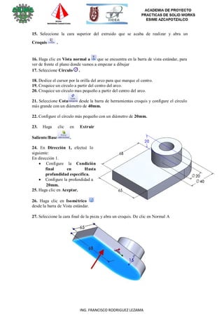 12
ING. FRANCISCO RODRIGUEZ LEZAMA
15. Seleccione la cara superior del extruido que se acaba de realizar y abra un
Croquis .
16. Haga clic en Vista normal a que se encuentra en la barra de vista estándar, para
ver de frente el plano donde vamos a empezar a dibujar
17. Seleccione Círculo .
18. Deslice el cursor por la orilla del arco para que marque el centro.
19. Croquice un círculo a partir del centro del arco.
20. Croquice un círculo mas pequeño a partir del centro del arco.
21. Seleccione Cota desde la barra de herramientas croquis y configure el círculo
más grande con un diámetro de 40mm.
22. Configure el círculo más pequeño con un diámetro de 20mm.
23. Haga clic en Extruir
Saliente/Base .
24. En Dirección 1, efectué lo
siguiente:
En dirección 1.
 Configure la Condición
final en Hasta
profundidad específica.
 Configure la profundidad a
20mm.
25. Haga clic en Aceptar.
26. Haga clic en Isométrico
desde la barra de Vista estándar.
27. Seleccione la cara final de la pieza y abra un croquis. De clic en Normal A
 