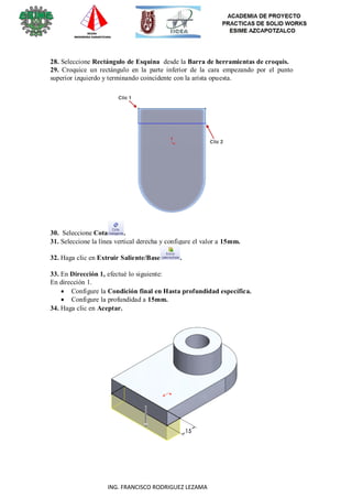 13
ING. FRANCISCO RODRIGUEZ LEZAMA
28. Seleccione Rectángulo de Esquina desde la Barra de herramientas de croquis.
29. Croquice un rectángulo en la parte inferior de la cara empezando por el punto
superior izquierdo y terminando coincidente con la arista opuesta.
30. Seleccione Cota .
31. Seleccione la línea vertical derecha y configure el valor a 15mm.
32. Haga clic en Extruir Saliente/Base .
33. En Dirección 1, efectué lo siguiente:
En dirección 1.
 Configure la Condición final en Hasta profundidad específica.
 Configure la profundidad a 15mm.
34. Haga clic en Aceptar.
 