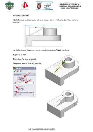 14
ING. FRANCISCO RODRIGUEZ LEZAMA
USO DE NERVIOS
35. Colóquese en plano lateral active un croquis nuevo y realice las dos líneas como se
muestra.
36. Valla al menú operaciones y seleccione la herramienta Nervio configure
Espesor: 10 mm
Direccion: Paralelo al croquis
Seleccione invertir lado del material.
 