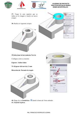 15
ING. FRANCISCO RODRIGUEZ LEZAMA
37. Toque la cara superior que se
indica en la imagen e inserte un nuevo
croquis
38. Realice el siguiente croquis
39.Seleccione la herramienta Nervio
Configure como se muestra
Espesor: Ambos lados
T1 (Espesor del nervio): 2 mm
Dirección de: Normal al croquis
40. Haga clic en Isométrico desde la barra de Vista estándar.
41. Guarde la pieza.
 