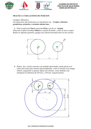 17
ING. FRANCISCO RODRIGUEZ LEZAMA
PRACTICA # 5 RELACIONES DE POSICION
Unidades: Milímetros
Las operaciones que utilizaremos en esta práctica son: Croquis, relaciones
geométricas, acotación y extrusión saliente base.
1. Pulse la opción de Nuevo seleccione Pieza y de clic en Aceptar.
Seleccione el plano de trabajo Planta en el gestor de diseño y abra un nuevo croquis.
Realice la siguiente geometría, agregue una relación horizontal entre los dos círculos.
2. Realice dos círculos exteriores con medidas aproximadas, puede pulsar en el
centro del circulo para situarlos aproximadamente como se muestra en la imagen
inferior; asegurando no generar alguna otra relación; acote mediante cota
inteligente los diámetros de 250 mm. y 140 mm. respectivamente.
 