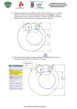 18
ING. FRANCISCO RODRIGUEZ LEZAMA
3. Seleccione pulsando la tecla Ctrl el círculo exterior de 250 mm. y el círculo de
diámetro 40 mm. En el cuadro de relaciones seleccione Tangente. Repita el
mismo proceso con el círculo de 250 mm. y el círculo con diámetro de 60 mm.
Observe como el círculo exterior es tangente a los dos interiores.
4. Seleccione la herramienta de recortar entidades Hasta más cercano y
seleccione la porción de arco de 250 mm. a eliminar.
Porción de
arco
 