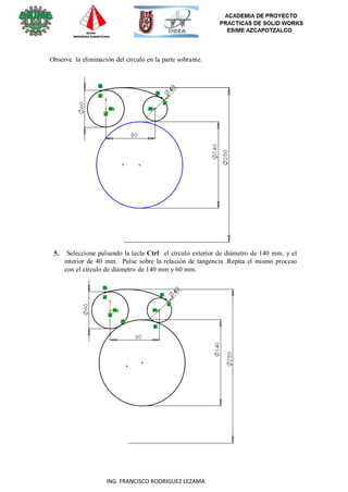 19
ING. FRANCISCO RODRIGUEZ LEZAMA
Observe la eliminación del círculo en la parte sobrante.
5. Seleccione pulsando la tecla Ctrl el círculo exterior de diámetro de 140 mm, y el
interior de 40 mm. Pulse sobre la relación de tangencia .Repita el mismo proceso
con el círculo de diámetro de 140 mm y 60 mm.
 