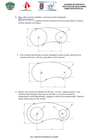 20
ING. FRANCISCO RODRIGUEZ LEZAMA
6. Pulse sobre recortar entidades y seleccione recorte inteligente
y elimine las partes internas de los arcos para dejar el contorno
exterior indicado en la figura.
 Con la misma herramienta de recorte inteligente elimine la parte interior de los
círculos de 60 mm. y 40 mm. para dejar un solo contorno.
7. Realice dos círculos de diámetros de 40 mm. y 25 mm. respectivamente. Para
centrarlos correctamente seleccione uno de ellos y su círculo concéntrico,
manteniendo la tecla Ctrl pulsada y agregue la relación de concentricidad. Repita el
mismo proceso para el otro círculo.
 