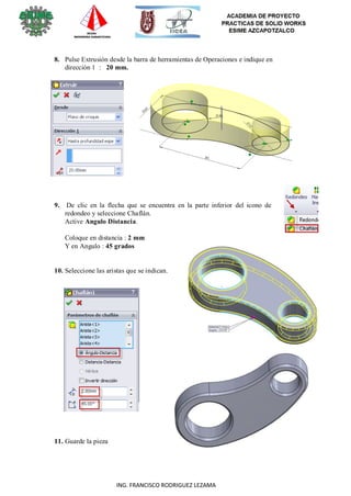 21
ING. FRANCISCO RODRIGUEZ LEZAMA
8. Pulse Extrusión desde la barra de herramientas de Operaciones e indique en
dirección 1 : 20 mm.
9. De clic en la flecha que se encuentra en la parte inferior del icono de
redondeo y seleccione Chaflán.
Active Angulo Distancia.
Coloque en distancia : 2 mm
Y en Angulo : 45 grados
10. Seleccione las aristas que se indican.
11. Guarde la pieza
 