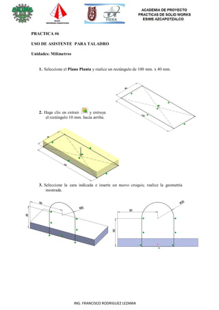 22
ING. FRANCISCO RODRIGUEZ LEZAMA
PRACTICA #6
USO DE ASISTENTE PARA TALADRO
Unidades: Milímetros
1. Seleccione el Plano Planta y realice un rectángulo de 100 mm. x 40 mm.
2. Haga clic en extruir y extruya
el rectángulo 10 mm. hacia arriba.
3. Seleccione la cara indicada e inserte un nuevo croquis; realice la geometría
mostrada.
 