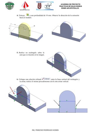 23
ING. FRANCISCO RODRIGUEZ LEZAMA
4. Extruya a una profundidad de 10 mm. Observe la dirección de la extrusión
hacia el modelo.
5. Realice un rectángulo sobre la
cara que se muestra en la imagen.
6. Coloque una relación colíneal entre la línea vertical del rectángulo y
la arista; realice el mismo procedimiento con la otra arista vertical.
 