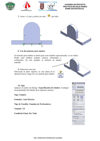 24
ING. FRANCISCO RODRIGUEZ LEZAMA
7. Acote a 3 mm y realice un corte por todo.
8. Uso del asistente para taladro
El asistente para taladro se utiliza para crear taladros especializados en un sólido.
Puede crear taladros simples, cónicos, refrentados y
avellanados. En este ejemplo se utilizara un taladro
estándar.
9. Seleccione una cara
Seleccione la parte superior, la cara plana de la
operación base y haga clic en asistente para taladro
10. Tipo
Aparece el cuadro de dialogo Especificación de taladro. Configure
las propiedades del taladro de la siguiente manera:
Tipo: Taladro
Estándar: Ansi-Metrico
Tipo de Tornillo: Tamaños de Perforadores
Tamaño: 7,0
Condición Final: Por Todo
 