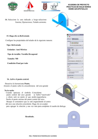 27
ING. FRANCISCO RODRIGUEZ LEZAMA
14. Seleccione la cara indicada y luego seleccione
Insertar, Operaciones, Taladro asistente.
15. Haga clic en Refrentado
Configure las propiedades del taladro de la siguiente manera:
Tipo: Refrentado
Estándar: Ansi Métrico
Tipo de tornillo: Tornillo Hexagonal
Tamaño: M8
Condición Final por todo
16. Active el punto central.
Desactive la herramienta Punto.
Arrastre el punto sobre la circunferencia del arco grande
No lo suelte
Cuando aparezca el símbolo Coincidente
punto central del arco grande se habrá “reactivado”
y ahora será un punto al que podrá engancharse .
Suelte el punto encima del punto central del arco.
Busque el comentario que se está enganchando al centro
del arco una relación coincidente. Haga clic en aceptar
para agregar la relación y una vez más para completar el cuadro de dialogo.
Resultado.
 