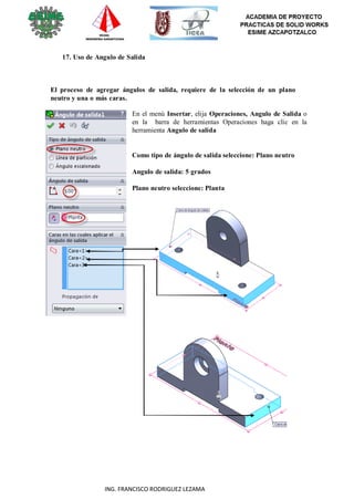 28
ING. FRANCISCO RODRIGUEZ LEZAMA
17. Uso de Angulo de Salida
El proceso de agregar ángulos de salida, requiere de la selección de un plano
neutro y una o más caras.
En el menú Insertar, elija Operaciones, Angulo de Salida o
en la barra de herramientas Operaciones haga clic en la
herramienta Angulo de salida
Como tipo de ángulo de salida seleccione: Plano neutro
Angulo de salida: 5 grados
Plano neutro seleccione: Planta
 