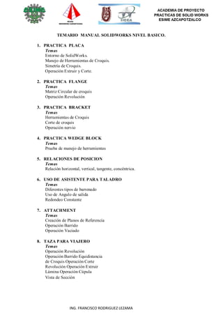 ING. FRANCISCO RODRIGUEZ LEZAMA
TEMARIO MANUAL SOLIDWORKS NIVEL BASICO.
1. PRACTICA PLACA
Temas
Entorno de SolidWorks.
Manejo de Herramientas de Croquis.
Simetría de Croquis.
Operación Extruir y Corte.
2. PRACTICA FLANGE
Temas
Matriz Circular de croquis
Operación Revolución
3. PRACTICA BRACKET
Temas
Herramientas de Croquis
Corte de croquis
Operación nervio
4. PRACTICA WEDGE BLOCK
Temas
Prueba de manejo de herramientas
5. RELACIONES DE POSICION
Temas
Relación horizontal, vertical, tangente, concéntrica.
6. USO DE ASISTENTE PARA TALADRO
Temas
Diferentes tipos de barrenado
Uso de Angulo de salida
Redondeo Constante
7. ATTACHMENT
Temas
Creación de Planos de Referencia
Operación Barrido
Operación Vaciado
8. TAZA PARA VIAJERO
Temas
Operación Revolución
Operación Barrido Equidistancia
de Croquis Operación Corte
Revolución Operación Extruir
Lámina Operación Cúpula
Vista de Sección
 