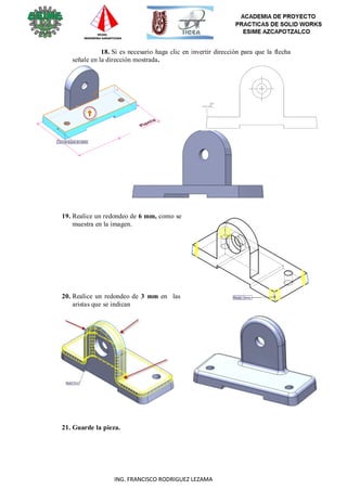 29
ING. FRANCISCO RODRIGUEZ LEZAMA
18. Si es necesario haga clic en invertir dirección para que la flecha
señale en la dirección mostrada.
19. Realice un redondeo de 6 mm, como se
muestra en la imagen.
20. Realice un redondeo de 3 mm en las
aristas que se indican
21. Guarde la pieza.
 