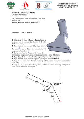 30
ING. FRANCISCO RODRIGUEZ LEZAMA
PRACTICA #7 ATTACHMENT
Unidades: Milímetros.
Las operaciones que utilizaremos en esta
práctica son:
Extruir, Vaciado, Barrido, Redondeo.
Comenzar a crear el modelo.
1. Seleccione el plano Alzado o Frontal que se
encuentra en la ventana del Gestor de Diseño
del Feature Manager.
2. Para insertar un croquis 2D, haga clic en
Croquis en la barra de herramientas de
croquis o en Insertar.
3. Seleccione Línea desde la barra de
herramientas croquis y croquice el siguiente contorno a partir del origen.
4. Haga clic en la línea inclinada inferior y configure el valor a 60mm.
5. Haga clic en la línea inclinada superior y configure el valor a 80 mm.
6. Haga clic en la línea constructiva vertical y la línea inclinada inferior y configure el
valor a 26º.
7. Haga clic en la línea inclinada superior y la línea inclinada inferior y configure el
valor a 140º. Pude salir del croquis
 