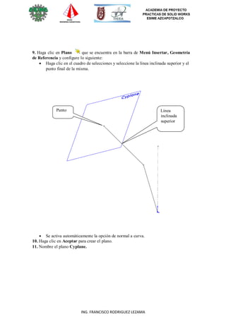 30
ING. FRANCISCO RODRIGUEZ LEZAMA
9. Haga clic en Plano que se encuentra en la barra de Menú Insertar, Geometría
de Referencia y configure lo siguiente:
 Haga clic en el cuadro de selecciones y seleccione la línea inclinada superior y el
punto final de la misma.
Punto Línea
inclinada
superior
 Se activa automáticamente la opción de normal a curva.
10. Haga clic en Aceptar para crear el plano.
11. Nombre el plano Cyplane.
 