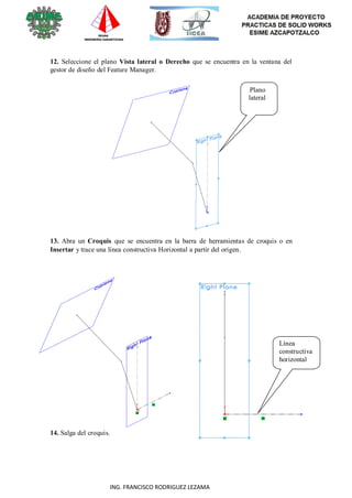 31
ING. FRANCISCO RODRIGUEZ LEZAMA
12. Seleccione el plano Vista lateral o Derecho que se encuentra en la ventana del
gestor de diseño del Feature Manager.
Plano
lateral
13. Abra un Croquis que se encuentra en la barra de herramientas de croquis o en
Insertar y trace una línea constructiva Horizontal a partir del origen.
14. Salga del croquis.
Línea
constructiva
horizontal
 