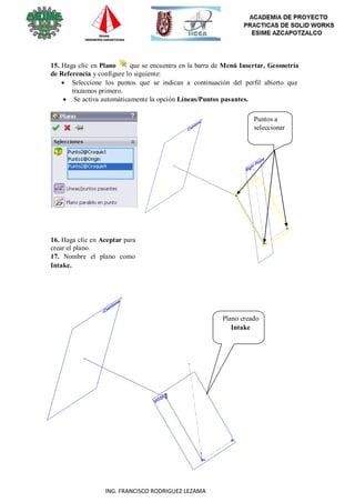 32
ING. FRANCISCO RODRIGUEZ LEZAMA
15. Haga clic en Plano que se encuentra en la barra de Menú Insertar, Geometría
de Referencia y configure lo siguiente:
 Seleccione los puntos que se indican a continuación del perfil abierto que
trazamos primero.
 Se activa automáticamente la opción Líneas/Puntos pasantes.
Puntos a
seleccionar
16. Haga clic en Aceptar para
crear el plano.
17. Nombre el plano como
Intake.
Plano creado
Intake
 