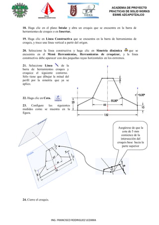 33
ING. FRANCISCO RODRIGUEZ LEZAMA
18. Haga clic en el plano Intake y abra un croquis que se encuentra en la barra de
herramientas de croquis o en Insertar.
19. Haga clic en Línea Constructiva que se encuentra en la barra de herramientas de
croquis, y trace una línea vertical a partir del origen.
20. Seleccione la línea constructiva y haga clic en Simetría dinámica que se
encuentra en el Menú Herramientas, Herramientas de croquizar, y la línea
constructiva debe aparecer con dos pequeñas rayas horizontales en los extremos.
21. Seleccione Línea de la
barra de herramientas croquis y
croquice el siguiente contorno.
Sólo tiene que dibujar la mitad del
perfil por la simetría que ya se
aplico.
22. Haga clic en Cota.
23. Configure las siguientes
medidas como se muestra en la
figura.
Asegúrese de que la
cota de 5 mm
comience de la
intersección del
croquis base hacia la
parte superior
24. Cierre el croquis.
 