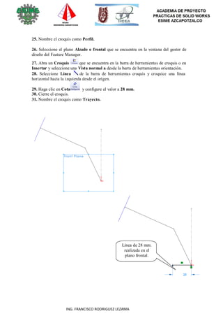 34
ING. FRANCISCO RODRIGUEZ LEZAMA
25. Nombre el croquis como Perfil.
26. Seleccione el plano Alzado o frontal que se encuentra en la ventana del gestor de
diseño del Feature Manager.
27. Abra un Croquis que se encuentra en la barra de herramientas de croquis o en
Insertar y seleccione una Vista normal a desde la barra de herramientas orientación.
28. Seleccione Línea de la barra de herramientas croquis y croquice una línea
horizontal hacia la izquierda desde el origen.
29. Haga clic en Cota y configure el valor a 28 mm.
30. Cierre el croquis.
31. Nombre el croquis como Trayecto.
Línea de 28 mm.
realizada en el
plano frontal.
 