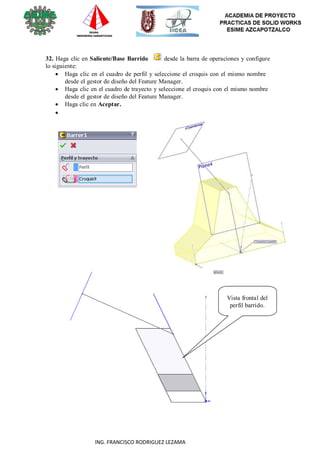35
ING. FRANCISCO RODRIGUEZ LEZAMA
32. Haga clic en Saliente/Base Barrido desde la barra de operaciones y configure
lo siguiente:
 Haga clic en el cuadro de perfil y seleccione el croquis con el mismo nombre
desde el gestor de diseño del Feature Manager.
 Haga clic en el cuadro de trayecto y seleccione el croquis con el mismo nombre
desde el gestor de diseño del Feature Manager.
 Haga clic en Aceptar.


































Vista frontal del
perfil barrido.
 