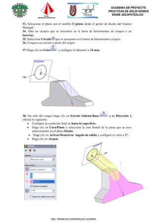 36
ING. FRANCISCO RODRIGUEZ LEZAMA
33. Seleccione el plano con el nombre Cyplane desde el gestor de diseño del Feature
Manager.
34. Abra un croquis que se encuentra en la barra de herramientas de croquis o en
Insertar.
35. Seleccione Círculo que se encuentra en la barra de herramientas croquis.
36. Croquice un círculo a partir del origen.
37. Haga clic en Cota y configure el diámetro a 34 mm.
38. Sin salir del croquis haga clic en Extruir Saliente/Base y en Dirección 1,
efectué lo siguiente:
 Configure la condición final en hasta la superficie.
 Haga clic en Cara/Plano y seleccione la cara frontal de la pieza que se creo
anteriormente en el plano Intake.
 Haga clic en Activar/Desactivar Angulo de salida y configure el valor a 2º.
 Haga clic en Acepar.
 