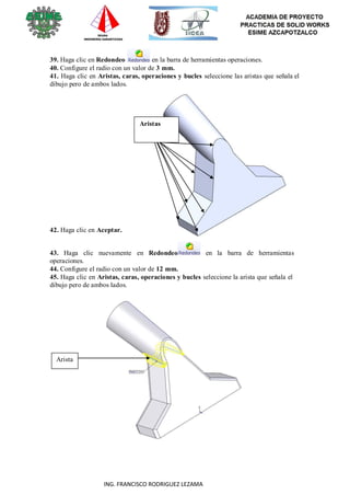 37
ING. FRANCISCO RODRIGUEZ LEZAMA
39. Haga clic en Redondeo en la barra de herramientas operaciones.
40. Configure el radio con un valor de 3 mm.
41. Haga clic en Aristas, caras, operaciones y bucles seleccione las aristas que señala el
dibujo pero de ambos lados.
Aristas
42. Haga clic en Aceptar.
43. Haga clic nuevamente en Redondeo en la barra de herramientas
operaciones.
44. Configure el radio con un valor de 12 mm.
45. Haga clic en Aristas, caras, operaciones y bucles seleccione la arista que señala el
dibujo pero de ambos lados.
Arista
 