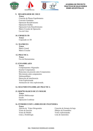ING. FRANCISCO RODRIGUEZ LEZAMA
9. DESARMADOR DE CRUZ
Temas
Creación de Planos Equidistantes
Convertir Entidades
Operación Recubrimiento
Operación Chaflán
Operación Corte Recubrimiento
Matriz Circular de Operación
Uso de Color
10. CROQUIS 3D
Temas
Coquizado en 3D
11. MATRICES
Temas
Matriz Lineal
Matriz Circular
12. PRACTICA
Temas
Uso de Herramientas
13. ENSAMBLAJES
Temas
Componenentes Aligerados
Insertar Componentes
Relaciones de posición entre Componentes
Movimiento entre componentes
Subensamblajes
Detección de interferencia
Vista Explosionada
Animación de vista explosionada.
14. SEGUNDO ENSAMBLAJE PRACTICA
15. DISEÑO BASICO DE UN MOLDE
Temas
Solidos Multicuerpo
Escala
Operación Combinar
16. INTRODUCCION A DIBUJOS DE INGENIERIA
Temas
Adición de Vistas Ortogonales
Vistas de Sección
Vistas de Detalle
Cotas y Simbología
Creación de formato de hoja
Dibujos de Ensambles
Vistas explosionadas
Lista de materiales
 