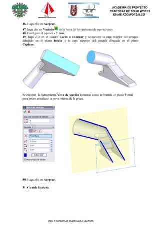 38
ING. FRANCISCO RODRIGUEZ LEZAMA
46. Haga clic en Aceptar.
47. haga clic en Vaciado de la barra de herramientas de operaciones.
48. Configure el espesor a 2 mm.
49. haga clic en el cuadro Caras a eliminar y seleccione la cara inferior del croquis
dibujado en el plano Intake y la cara superior del croquis dibujado en el plano
Cyplane.
Seleccione la herramienta Vista de sección tomando como referencia el plano frontal
para poder visualizar la parte interna de la pieza.
50. Haga clic en Aceptar.
51. Guarde la pieza.
 