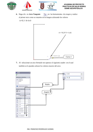 40
ING. FRANCISCO RODRIGUEZ LEZAMA
6. Haga clic en Arco Tangente en las herramientas de croquis y realice
el primer arco como se muestra en la imagen colocando los valores
A=92.3 R=0.43
Curva 1
7. Al seleccionar un arco formado nos aparece el siguiente cuadro en el cual
también se le pueden colocar los valores exactos del arco.
Radio
Angulo
 