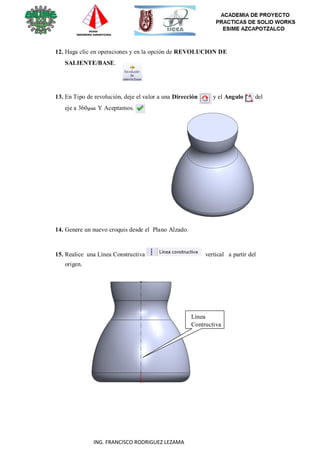 43
ING. FRANCISCO RODRIGUEZ LEZAMA
12. Haga clic en operaciones y en la opción de REVOLUCION DE
SALIENTE/BASE.
13. En Tipo de revolución, deje el valor a una Dirección y el Angulo del
eje a 360grad. Y Aceptamos.
14. Genere un nuevo croquis desde el Plano Alzado.
15. Realice una Línea Constructiva vertical a partir del
origen.
Línea
Contructiva
 