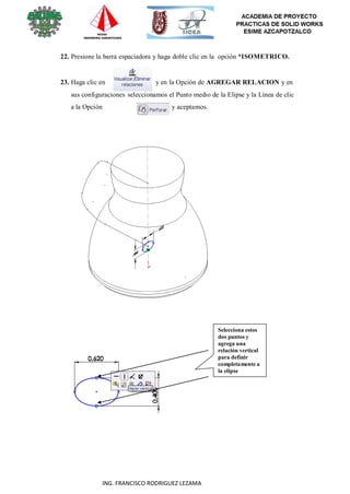 46
ING. FRANCISCO RODRIGUEZ LEZAMA
22. Presione la barra espaciadora y haga doble clic en la opción *ISOMETRICO.
23. Haga clic en y en la Opción de AGREGAR RELACION y en
sus configuraciones seleccionamos el Punto medio de la Elipse y la Línea de clic
a la Opción y aceptamos.
Selecciona estos
dos puntos y
agrega una
relación vertical
para definir
completamente a
la elipse
 