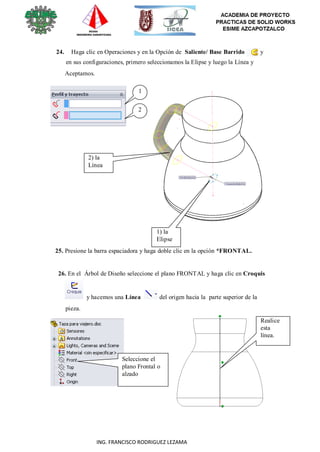 47
ING. FRANCISCO RODRIGUEZ LEZAMA
24. Haga clic en Operaciones y en la Opción de Saliente/ Base Barrido y
en sus configuraciones, primero seleccionamos la Elipse y luego la Línea y
Aceptamos.
1
2
2) la
Línea
1) la
Elipse
25. Presione la barra espaciadora y haga doble clic en la opción *FRONTAL.
26. En el Árbol de Diseño seleccione el plano FRONTAL y haga clic en Croquis
pieza.
y hacemos una Línea del origen hacia la parte superior de la
Realice
esta
línea.
Seleccione el
plano Frontal o
alzado
 