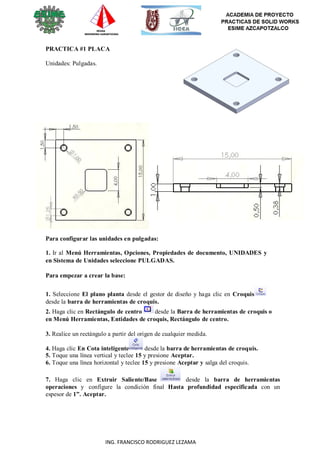 ING. FRANCISCO RODRIGUEZ LEZAMA
PRACTICA #1 PLACA
Unidades: Pulgadas.
Para configurar las unidades en pulgadas:
1. Ir al Menú Herramientas, Opciones, Propiedades de documento, UNIDADES y
en Sistema de Unidades seleccione PULGADAS.
Para empezar a crear la base:
1. Seleccione El plano planta desde el gestor de diseño y haga clic en Croquis
desde la barra de herramientas de croquis.
2. Haga clic en Rectángulo de centro desde la Barra de herramientas de croquis o
en Menú Herramientas, Entidades de croquis, Rectángulo de centro.
3. Realice un rectángulo a partir del origen de cualquier medida.
4. Haga clic En Cota inteligente desde la barra de herramientas de croquis.
5. Toque una línea vertical y teclee 15 y presione Aceptar.
6. Toque una línea horizontal y teclee 15 y presione Aceptar y salga del croquis.
7. Haga clic en Extruir Saliente/Base desde la barra de herramientas
operaciones y configure la condición final Hasta profundidad especificada con un
espesor de 1”. Aceptar.
 