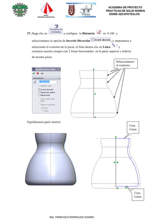 48
ING. FRANCISCO RODRIGUEZ LEZAMA
27. Haga clic en y configure la Distancia en 0.180 y
seleccionamos la opción de Invertir Dirección , y empezamos a
seleccionar el contorno de la pieza, al final damos clic en Línea y
cerramos nuestro croquis con 2 líneas horizontales en la parte superior e inferior
de nuestra pieza.
Seleccionamos
el contorno
Equidistancia parte interior
Crea
Línea
Crea
Línea
 