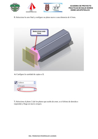 57
ING. FRANCISCO RODRIGUEZ LEZAMA
5. Seleccione la cara final y configure un plano nuevo a una distancia de 6.5mm.
6. Configure la cantidad de copias a 2.
7. Seleccione el plano 2 (de los planos que acaba de crear, es el último de derecha a
izquierda) y Haga un nuevo croquis.
 