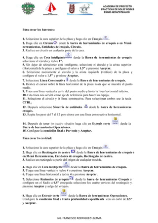 4
ING. FRANCISCO RODRIGUEZ LEZAMA
Para crear los barrenos:
1. Seleccione la cara superior de la placa y haga clic en Croquis .
2. Haga clic en Circulo desde la barra de herramientas de croquis o en Menú
herramientas, Entidades de croquis, Circulo.
3. Realice un círculo en cualquier parte de la cara.
4. Haga clic en Cota inteligente desde la Barra de herramientas de croquis
seleccione el circulo y teclee 1”.
5. Sin dejar de seleccionar cota inteligente, seleccione el círculo y la arista superior
(Horizontal) de la placa y configure el valor a 1.5” y presione Aceptar.
6. Seleccione nuevamente el círculo y la arista izquierda (vertical) de la placa y
configure el valor a 1.5” y presione Aceptar.
7. Seleccione Línea Constructiva desde la Barra de herramientas de croquis.
8. Deslice el cursor sobre la línea horizontal de la placa hasta que se muestre el punto
medio.
9. Trace una línea vertical a partir del punto medio y hasta la línea horizontal inferior.
10. Esta línea nos servirá como eje de referencia para hacer un espejo.
11. Seleccione el círculo y la línea constructiva. Para seleccionar ambos use la tecla
CTRL.
12. Después seleccione Simetría de entidades desde la barra de herramientas
croquis.
13. Repita los paso del 7 al 12 pero ahora con una línea constructiva horizontal.
14. Después de tener los cuatro círculos haga clic en Extruir corte desde la
Barra de herramientas Operaciones.
15. Configure la condición final a Por todo y Aceptar.
Para crear la cavidad:
1. Seleccione la cara superior de la placa y haga clic en Croquis .
2. Haga clic en Rectángulo de centro desde la Barra de herramientas de croquis o
en Menú Herramientas, Entidades de croquis, Rectángulo de centro.
3. Realice un rectángulo a partir del origen de cualquier medida.
4. Haga clic en Cota inteligente desde la Barra de herramientas de croquis.
5. Toque una línea vertical y teclee 4 y presione Aceptar.
6. Toque una línea horizontal y teclee 4 y presione Aceptar.
7. Seleccione Redondeo de croquis desde la barra de herramientas Croquis y
configure un el Radio a 0.5” enseguida seleccione los cuatro vértices del rectángulo y
presione Aceptar y salga del croquis.
8. Haga clic en Extruir corte desde la Barra de herramientas Operaciones.
Configure la condición final a Hasta profundidad especificada con un corte de 0.5”
y Aceptar.
 
