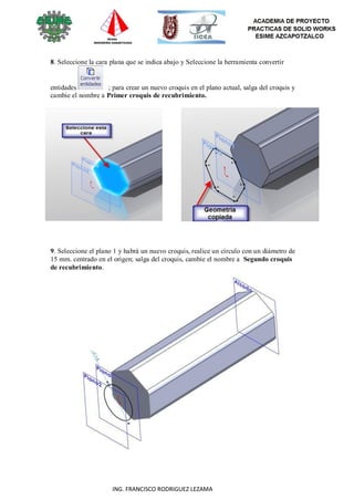 58
ING. FRANCISCO RODRIGUEZ LEZAMA
8. Seleccione la cara plana que se indica abajo y Seleccione la herramienta convertir
entidades ; para crear un nuevo croquis en el plano actual, salga del croquis y
cambie el nombre a Primer croquis de recubrimiento.
9. Seleccione el plano 1 y habrá un nuevo croquis, realice un círculo con un diámetro de
15 mm. centrado en el origen; salga del croquis, cambie el nombre a Segundo croquis
de recubrimiento.
 