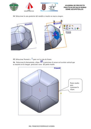 61
ING. FRANCISCO RODRIGUEZ LEZAMA
14. Seleccione la cara posterior del modelo e inserte un nuevo croquis.
15. Seleccione Normal a para ver la vista de frente.
16. Seleccione la herramienta elipse y posicione el cursor en la arista vertical que
se muestra en la imagen posicione cerca del punto medio.
Punto medio
para
comenzar la
elipse.
 