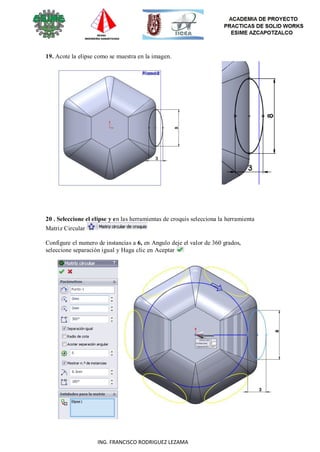 63
ING. FRANCISCO RODRIGUEZ LEZAMA
19. Acote la elipse como se muestra en la imagen.
20 . Seleccione el elipse y en las herramientas de croquis selecciona la herramienta
Matriz Circular
Configure el numero de instancias a 6, en Angulo deje el valor de 360 grados,
seleccione separación igual y Haga clic en Aceptar
 