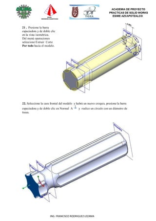 64
ING. FRANCISCO RODRIGUEZ LEZAMA
21 . Presione la barra
espaciadora y de doble clic
en la vista isométrica.
Del menú operaciones
seleccione Extruir Corte
Por todo hacia el modelo.
22. Seleccione la cara frontal del modelo y habrá un nuevo croquis, presione la barra
espaciadora y de doble clic en Normal A y realice un círculo con un diámetro de
6mm.
 