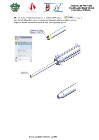 66
ING. FRANCISCO RODRIGUEZ LEZAMA
25. Del menú operaciones seleccione la herramienta Chaflán y toque la
cara frontal del modelo como se muestra en la imagen inferior, configure en tipo
ángulo-distancia; en distancia inserte 5 mm. y en ángulo 15 grados.
 