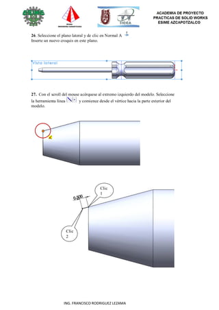 67
ING. FRANCISCO RODRIGUEZ LEZAMA
26. Seleccione el plano lateral y de clic en Normal A
Inserte un nuevo croquis en este plano.
27. Con el scroll del mouse acérquese al extremo izquierdo del modelo. Seleccione
la herramienta línea y comience desde el vértice hacia la parte exterior del
modelo.
Clic
1
Clic
2
 