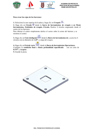 5
ING. FRANCISCO RODRIGUEZ LEZAMA
Para crear las cajas de los barrenos:
1. Seleccione la cara superior de la placa y haga clic en Croquis .
2. Haga clic en Círculo desde la barra de herramientas de croquis o en Menú
herramientas, Entidades de croquis, Círculo. Realice 4 círculos empezando desde el
centro de los barrenos.
Para obtener el centro simplemente deslice el cursor sobre la arista del barreno y se
mostrara el centro.
3. Haga clic en Cota inteligente desde la Barra de herramientas de y acote los 4
círculos con un diámetro de 1.25”. y salga del croquis.
4. Haga clic en Extruir corte desde la Barra de herramientas Operaciones.
Configure la condición final a Hasta profundidad especificada con un corte de
0.375” y Aceptar.
5. Guarde la pieza.
 